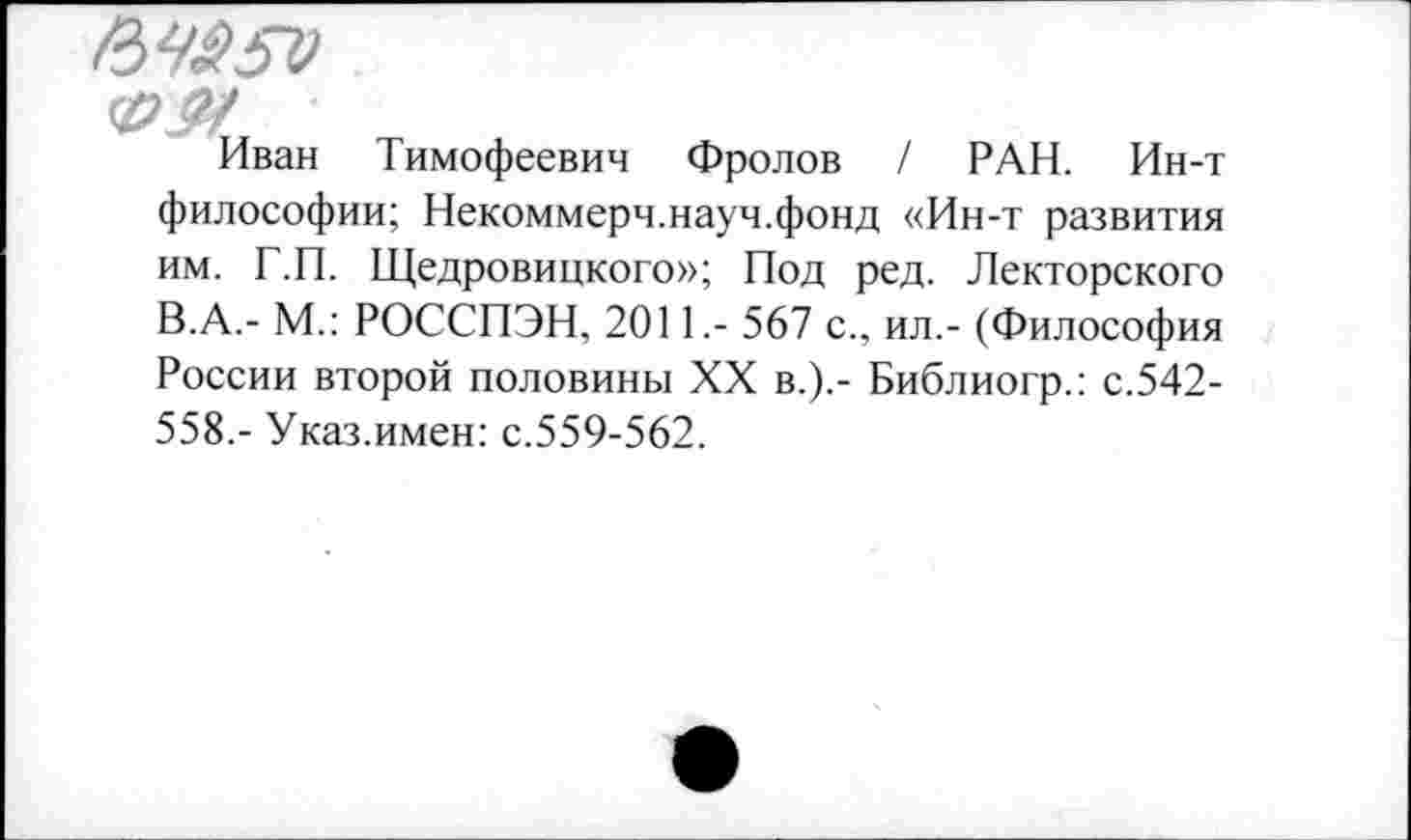 ﻿
Иван Тимофеевич Фролов / РАН. Ин-т
философии; Некоммерч.науч.фонд «Ин-т развития им. Т.П. Щедровицкого»; Под ред. Лекторского В.А.- М.: РОССПЭН, 2011.- 567 с., ил.- (Философия России второй половины XX в.).- Библиогр.: с.542-558.- Указ.имен: с.559-562.